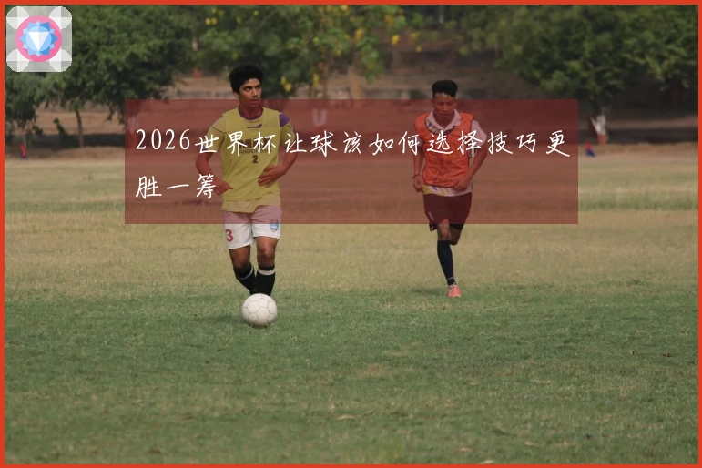 2026世界杯让球该如何选择技巧更胜一筹
